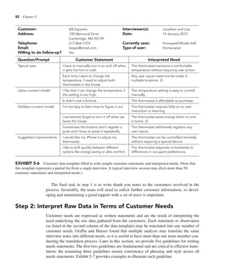82 Chapter 5
The final task in step 1 is to write thank-you notes to the customers involved in the
process. Invariably, the team will need to solicit further customer information, so devel-
oping and maintaining a good rapport with a set of users is important.
Step 2: Interpret Raw Data in Terms of Customer Needs
Customer needs are expressed as written statements and are the result of interpreting the
need underlying the raw data gathered from the customers. Each statement or observation
(as listed in the second column of the data template) may be translated into any number of
customer needs. Griffin and Hauser found that multiple analysts may translate the same
interview notes into different needs, so it is useful to have more than one team member con-
ducting the translation process. Later in this section, we provide five guidelines for writing
needs statements. The first two guidelines are fundamental and are critical to effective trans-
lation; the remaining three guidelines ensure consistency of phrasing and style across all
needs statements. Exhibit 5-7 provides examples to illustrate each guideline.
EXHIBIT 5-6 Customer data template filled in with sample customer statements and interpreted needs. (Note that
this template represents a partial list from a single interview. A typical interview session may elicit more than 50
customer statements and interpreted needs.)
Customer: Bill Esposito Interviewer(s): Jonathan and Lisa
Address: 100 Memorial Drive Date: 19 January 2015
Cambridge, MA 02139
Telephone: 617-864-1274 Currently uses: Honeywell Model A45
Email: bespo@zmail.com Type of user: Homeowner
Willing to do follow-up? Yes
Question/Prompt Customer Statement Interpreted Need
Typical uses I have to manually turn it on and off when
it gets too hot or cold.
The thermostat maintains a comfortable
temperature without requiring user action.
Each time I want to change the
temperature, I need to adjust both
thermostats in the house.
Any user inputs need not be made in
multiple locations. (!)
Likes—current model I like that I can change the temperature if
the setting is too high.
The temperature setting is easy to control
manually.
It didn’t cost a fortune. The thermostat is affordable to purchase.
Dislikes—current model I’m too lazy to learn how to figure it out. The thermostat requires little or no user
instruction or learning.
I sometimes forget to turn it off when we
leave the house.
The thermostat saves energy when no one
is home. (!)
Sometimes the buttons don’t register a
push and I have to press it repeatedly.
The thermostat definitively registers any
user inputs.
Suggested improvements I would like my iPhone to adjust my
thermostat.
The thermostat can be controlled remotely
without requiring a special device.
I like to shift quickly between different
options like energy saving or ultra comfort.
The thermostat responds immediately to
differences in occupant preferences.
 