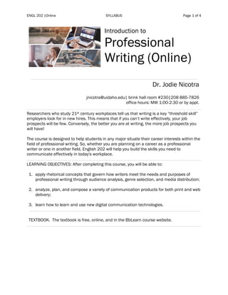ENGL 202 |Online SYLLABUS Page 1 of 4
Introduction to
Professional
Writing (Online)
Dr. Jodie Nicotra
jnicotra@uidaho.edu| brink hall room #230|208 885-7826
office hours: MW 1:00-2:30 or by appt.
Researchers who study 21st century workplaces tell us that writing is a key “threshold skill”
employers look for in new hires. This means that if you can’t write effectively, your job
prospects will be few. Conversely, the better you are at writing, the more job prospects you
will have!
The course is designed to help students in any major situate their career interests within the
field of professional writing. So, whether you are planning on a career as a professional
writer or one in another field, English 202 will help you build the skills you need to
communicate effectively in today's workplace.
LEARNING OBJECTIVES: After completing this course, you will be able to:
1. apply rhetorical concepts that govern how writers meet the needs and purposes of
professional writing through audience analysis, genre selection, and media distribution;
2. analyze, plan, and compose a variety of communication products for both print and web
delivery;
3. learn how to learn and use new digital communication technologies.
TEXTBOOK. The textbook is free, online, and in the BbLearn course website.
 
