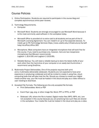 ENGL 202 |Online SYLLABUS Page 3 of 4
Course Policies
1. Online Participation. Students are required to participate in the course blog and
complete asynchronous online peer reviews.
2. Technology Requirements.
• Computer
• Microsoft Word. Students are strongly encouraged to use Microsoft Word because it
is the most commonly used software in the workplace today.
• Microsoft Office is provided at no extra cost to all students and as part of the UI
Microsoft Licensing Agreement. You can install it on up to five separate devices. To
install, go to ITS Technology Services https://www.uidaho.edu/infrastructure/its/self-
help/ms-office/office-365
• Microphone. Most computers have an integrated microphone that will work fine for
this course. If you need to purchase one, however, here are two inexpensive
microphones that BbLearn recommends:
Logitech 1 ($14.99) and Logitech 2 ($19.99).
• Reliable Backup. You will need a reliable backup to store the latest drafts of your
work other than the hard drive of your computer or an easily lost thumb drive. I
recommend using OneDrive,
3. Multimedia Project Deliverables. One of the projects requires both print
and a multimedia deliverable (slidecast). Students are not expected to have prior
experience in producing a slidecast and will be invited to create it using free, cloud-
computing tools that will also host the file. Should you choose to create your digital
media another way, your file must be hosted in the cloud and play as a video without a
user needing to download.
4. Accepted File Formats. The following are the only accepted file formats:
• Print Deliverables: Word or PDF
• Event Flyer: jpg, png, or other image file; Word, PPT or PPTX, or PDF
• Slidecast: URL where the file is hosted. Digital media files (MP3, MP4, etc.) are
not accepted in this course because you are practicing how such files are shared
in the workplace. Your media file must be hosted in the cloud and play as a video.
 