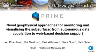 © UKRI All rights reserved
Jon Chambers1, Phil Meldrum1, Paul Wilkinson1, Dave Gunn1, Nick Slater2
1BGS 2SOCOTEC Monitoring, UK
Novel geophysical approaches for monitoring and
visualising the subsurface: from autonomous data
acquisition to web-based decision support
 