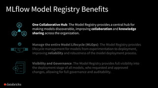 MLflow Model Registry Benefits
One Collaborative Hub: The Model Registry provides a central hub for
making models discoverable, improving collaboration and knowledge
sharing across the organization.
Manage the entire Model Lifecycle (MLOps): The Model Registry provides
lifecycle management for models from experimentation to deployment,
improving reliability and robustness of the model deployment process.
Visibility and Governance: The Model Registry provides full visibility into
the deployment stage of all models, who requested and approved
changes, allowing for full governance and auditability.
 