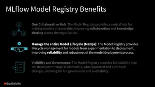MLflow Model Registry Benefits
One Collaborative Hub: The Model Registry provides a central hub for
making models discoverable, improving collaboration and knowledge
sharing across the organization.
Manage the entire Model Lifecycle (MLOps): The Model Registry provides
lifecycle management for models from experimentation to deployment,
improving reliability and robustness of the model deployment process.
Visibility and Governance: The Model Registry provides full visibility into
the deployment stage of all models, who requested and approved
changes, allowing for full governance and auditability.
 
