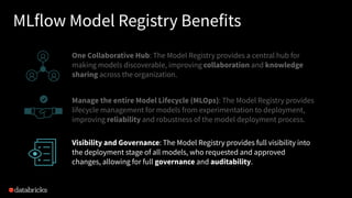 MLflow Model Registry Benefits
One Collaborative Hub: The Model Registry provides a central hub for
making models discoverable, improving collaboration and knowledge
sharing across the organization.
Manage the entire Model Lifecycle (MLOps): The Model Registry provides
lifecycle management for models from experimentation to deployment,
improving reliability and robustness of the model deployment process.
Visibility and Governance: The Model Registry provides full visibility into
the deployment stage of all models, who requested and approved
changes, allowing for full governance and auditability.
 