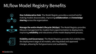 MLflow Model Registry Benefits
One Collaborative Hub: The Model Registry provides a central hub for
making models discoverable, improving collaboration and knowledge
sharing across the organization.
Manage the entire Model Lifecycle (MLOps): The Model Registry provides
lifecycle management for models from experimentation to deployment,
improving reliability and robustness of the model deployment process.
Visibility and Governance: The Model Registry provides full visibility into
the deployment stage of all models, who requested and approved
changes, allowing for full governance and auditability.
 