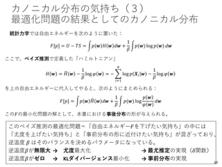カノニカル分布の気持ち（３）
最適化問題の結果としてのカノニカル分布
統計力学では自由エネルギーを次のように置いた：
𝐹[𝑝] = 𝑈 − 𝑇𝑆 = න𝑝 𝒘 𝐻 𝒘 𝑑𝒘 +
1
𝛽
න𝑝(𝒘) log 𝑝(𝒘) 𝑑𝒘
ここで、ベイズ推測で定義した「ハミルトニアン」
𝐻 𝒘 = ෡𝐻 𝒘 −
1
𝛽
log 𝜑 𝒘 = − ෍
𝑖=1
𝑛
log 𝑝 𝑿𝑖 𝒘 −
1
𝛽
log 𝜑 𝒘
を上の自由エネルギーに代入してやると、次のようにまとめられる：
𝐹[𝑝] = න𝑝 𝒘 ෡𝐻 𝒘 𝑑𝒘 +
1
𝛽
න 𝑝(𝒘) log
𝑝 𝒘
𝜑 𝒘
𝑑𝒘
この𝐹の最小化問題の解として、本書における事後分布の形が与えられる。
このベイズ推測の最適化問題＝「自由エネルギー𝐹を下げたい気持ち」の中には
「尤度を上げたい気持ち」と「事前分布の形に近付けたい気持ち」が混ざっており、
逆温度 𝛽 はそのバランスを決めるパラメータになっている。
逆温度𝛽が無限大 → 尤度最大化 → 最尤推定の実現（𝛿関数）
逆温度𝛽がゼロ → KLダイバージェンス最小化 → 事前分布の実現
10
 