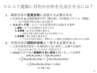 マルコフ連鎖に目的の分布を生成させるには？
1. 確率分布が定常分布に収束する必要がある
• 定常分布 𝝅 は推移確率行列（積分核） 𝑃の固有ベクトル（関数）
• つまり固有方程式 𝑃𝝅 = 𝝅 を満たす
• エルゴード性：ユニークな定常分布に収束する条件
1. 既約：すべての状態を行き来できる
2. 正再帰：必ず元の状態に戻れる
• 状態が有限で既約の場合は必ず正再帰になる
3. 非周期：同じ状態に留まれる
• これは不正確な表現で、実際はもっと複雑で非直観的な定義であるが省略…
2. 定常分布が目的の分布と一致する必要がある
• 上記の固有方程式＝大域的釣り合い条件……必要十分条件
• 与えられた 𝝅 に対して 𝑃 をどう設計する？
• MCMCでは下記の詳細釣り合い条件を用いる……十分条件
𝑝 𝒘 𝑏 𝒘 𝑎 𝑝 𝒘 𝑎 = 𝑝 𝒘 𝑎 𝒘 𝑏 𝑝 𝒘 𝑏
⇒ න𝑑𝒘 𝑎 𝑝 𝒘 𝑏 𝒘 𝑎 𝑝 𝒘 𝑎 = න𝑑𝒘 𝑎 𝑝 𝒘 𝑎 𝒘 𝑏 𝑝 𝒘 𝑏
⇒ න𝑑𝒘 𝑎 𝑝 𝒘 𝑏 𝒘 𝑎 𝑝 𝒘 𝑎 = 𝑝 𝒘 𝑏
(⇒ 𝑃𝝅 = 𝝅)
12
 