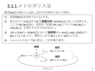 5.1.1 メトロポリス法
集合{𝒘 𝑡 ∈ ℝ 𝑑
; 𝑡 = 1,2,3 … }を次の手続きに従って得る。
1) 初期値𝒘 1 を決めて𝑡 = 1とする。
2) 得られている𝒘 𝑡 から𝒘′を提案分布 𝑟(𝒘′|𝒘(𝑡))に従って生成する。
ここで𝑟(𝒘′|𝒘(𝑡))は、対称性「任意の𝒘1, 𝒘2について𝑟 𝒘1 𝒘 𝟐 =
𝑟(𝒘2|𝒘1)」を満たすものであればよい。
3) 𝛥𝐻 ≡ 𝐻 𝒘′ − 𝐻 𝒘 𝑡 とおいて採択率 𝑃 = min 1, exp(−𝛽𝛥𝐻) で
𝒘 𝑡 + 1 = 𝒘′ とし、確率 1 − 𝑃 で 𝒘 𝑡 + 1 = 𝒘 𝑡 とする。
4) 𝑡 ≔ 𝑡 + 1 とおいて2)に戻る。これを繰り返す。
𝑟
𝒘′
𝑃
1 − 𝑃
𝒘(𝑡)
𝒘 𝑡 + 1 = 𝒘′
𝒘 𝑡 + 1 = 𝒘(𝑡)
提案 採択
棄却
𝑡 ≔ 𝑡 + 1 13
 