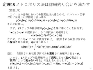 定理18 メトロポリス法は詳細釣り合いを満たす
（証明1/2）
カノニカル分布において分配関数は共通なので、ボルツマン因子
だけに注目した詳細釣り合い条件
𝑝 𝒘 𝑎 𝒘 𝑏 exp(−𝛽𝐻(𝒘 𝑏)) = 𝑝 𝒘 𝑏 𝒘 𝑎 exp(−𝛽𝐻(𝒘 𝑎))
を示せば良い。
まず、1ステップの推移確率𝑝 𝒘 𝑎 𝒘 𝑏 を陽に書くことを目指す。
「 𝒘(𝑡) から𝒘′ が提案され、かつ採択される確率」は
𝑟 𝒘′ 𝒘 𝑡 𝑃(𝛥𝐻(𝒘′, 𝒘 𝑡 ))
なので、これを𝒘′ について積分すれば、「提案される状態が何であ
れ採択される確率」 𝑄が得られる：
𝑄 𝒘 𝑡 = න 𝑟 𝒘′ 𝒘(𝑡) 𝑃(𝛥𝐻(𝒘′
, 𝒘 𝑡 ))𝑑𝒘′
逆に、 「提案される状態が何であれ棄却される確率」は1 − 𝑄。
よって、 1ステップの推移確率は「採択によって動く場合」と
「棄却によって動かない場合」の足し合わせとして、
𝑝 𝒘 𝑎 𝒘 𝑏 = 𝑟 𝒘 𝑎 𝒘 𝑏 𝑃(𝛥𝐻(𝒘 𝑎, 𝒘 𝑏)) + 𝛿 𝒘 𝑎 − 𝒘 𝑏 1 − 𝑄 𝒘 𝑏
と書ける。 14
 