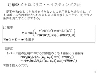 注意52 メトロポリス・ヘイスティングス法
提案分布𝑟として対称性を持たないものを用意した場合でも、メ
トロポリス方の手続き3)を次のものに置き換えることで、釣り合い
条件を満たすことができる。
3’) 確率
𝑃 = min 1,
𝑟 𝒘(𝑡) 𝒘′ exp −𝛽𝐻(𝒘′)
𝑟 𝒘′ 𝒘(𝑡) exp −𝛽𝐻(𝒘(𝑡))
で𝒘 𝑡 + 1 = 𝒘′ を選ぶ
（証明）
１ページ前の証明における対称性のうち１番目と２番目を
𝑟 𝒘 𝑎 𝒘 𝑏 𝑃 𝛥𝐻 𝒘 𝑎, 𝒘 𝑏 exp −𝛽𝐻 𝒘 𝑏
= 𝑟 𝒘 𝑏 𝒘 𝑎 𝑃 𝛥𝐻 𝒘 𝑏, 𝒘 𝑎 exp −𝛽𝐻 𝒘 𝑎
で置き換えるだけ。
16
 