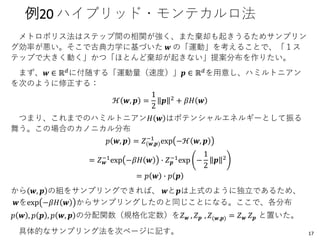 例20 ハイブリッド・モンテカルロ法
メトロポリス法はステップ間の相関が強く、また棄却も起きうるためサンプリン
グ効率が悪い。そこで古典力学に基づいた 𝒘 の「運動」を考えることで、「１ス
テップで大きく動く」かつ「ほとんど棄却が起きない」提案分布を作りたい。
まず、𝒘 ∈ ℝ 𝑑に付随する「運動量（速度）」𝒑 ∈ ℝ 𝑑を用意し、ハミルトニアン
を次のように修正する：
ℋ 𝒘, 𝒑 =
1
2
𝒑 2 + 𝛽𝐻 𝒘
つまり、これまでのハミルトニアン𝐻 𝒘 はポテンシャルエネルギーとして振る
舞う。この場合のカノニカル分布
𝑝 𝒘, 𝒑 = 𝑍(𝒘,𝒑)
−1
exp −ℋ 𝒘, 𝒑
= 𝑍 𝒘
−1
exp −𝛽𝐻 𝒘 ∙ 𝑍 𝒑
−1
exp −
1
2
𝒑 2
= 𝑝 𝒘 ∙ 𝑝 𝒑
から 𝒘, 𝒑 の組をサンプリングできれば、 𝒘と𝒑は上式のように独立であるため、
𝒘をexp −𝛽𝐻 𝒘 からサンプリングしたのと同じことになる。ここで、各分布
𝑝 𝒘 , 𝑝 𝒑 , 𝑝 𝒘, 𝒑 の分配関数（規格化定数）を𝑍 𝒘 , 𝑍 𝒑 , 𝑍(𝒘,𝒑) = 𝑍 𝒘 𝑍 𝒑 と置いた。
具体的なサンプリング法を次ページに記す。 17
 