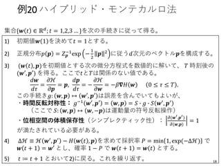 集合{𝒘 𝑡 ∈ ℝ 𝑑; 𝑡 = 1,2,3 … }を次の手続きに従って得る。
1) 初期値𝒘 1 を決めて𝑡 = 1とする。
2) 正規分布𝑝 𝒑 = 𝑍 𝒑
−1
exp −
1
2
𝒑 2
に従う𝑑次元のベクトル𝒑を構成する。
3) (𝒘 𝑡 , 𝒑)を初期値とする次の微分方程式を数値的に解いて、 𝑇 時刻後の
(𝒘′, 𝒑′) を得る。ここで𝑡と𝑇は関係のない値である。
𝑑𝒘
𝑑𝜏
=
𝜕ℋ
𝜕𝒑
= 𝒑,
𝑑𝒑
𝑑𝜏
= −
𝜕ℋ
𝜕𝒘
= −𝛽𝛁𝐻 𝒘 0 ≤ 𝜏 ≤ 𝑇 .
この手続き𝑔: 𝒘, 𝒑 ↦ 𝒘′, 𝒑′ は誤差を含んでいてもよいが、
・時間反転対称性： 𝑔−1 𝒘′, 𝒑′ = 𝒘, 𝒑 = 𝑆 ∙ 𝑔 ∙ 𝑆 𝒘′, 𝒑′
（ここで 𝑆: 𝒘, 𝒑 ↦ 𝒘, −𝒑 は運動量の符号反転操作）
・位相空間の体積保存性（シンプレクティック性）：
𝜕(𝒘′,𝒑′)
𝜕(𝒘,𝒑)
= 1
が満たされている必要がある。
4) Δℋ ≡ ℋ 𝒘′, 𝒑′ − 𝐻 𝒘 𝑡 , 𝒑 を求めて採択率 𝑃 = min 1, exp(−Δℋ) で
𝒘 𝑡 + 1 = 𝒘′ とし、確率 1 − 𝑃 で 𝒘 𝑡 + 1 = 𝒘 𝑡 とする。
5) 𝑡 ≔ 𝑡 + 1 とおいて2)に戻る。これを繰り返す。
例20 ハイブリッド・モンテカルロ法
18
 