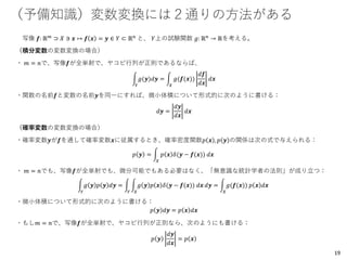 （予備知識）変数変換には２通りの方法がある
写像 𝒇: ℝ 𝑚
⊃ 𝑋 ∋ 𝒙 ↦ 𝒇 𝒙 = 𝒚 ∈ 𝑌 ⊂ ℝ 𝑛
と、 𝑌上の試験関数 𝑔: ℝ 𝑛
→ ℝを考える。
（積分変数の変数変換の場合）
・ 𝑚 = 𝑛で、写像𝒇が全単射で、ヤコビ行列が正則であるならば、
න
𝑌
𝑔(𝒚)𝑑𝒚 = න
𝑋
𝑔(𝒇(𝒙))
𝑑𝒇
𝑑𝒙
𝑑𝒙
・関数の名前𝒇と変数の名前𝒚を同一にすれば、微小体積について形式的に次のように書ける：
𝑑𝒚 =
𝑑𝒚
𝑑𝒙
𝑑𝒙
（確率変数の変数変換の場合）
・確率変数𝒚が𝒇を通して確率変数𝒙に従属するとき、確率密度関数𝑝 𝒙 , 𝑝 𝒚 の関係は次の式で与えられる：
𝑝 𝒚 = න
𝑋
𝑝 𝒙 𝛿(𝒚 − 𝒇(𝒙)) 𝑑𝒙
・ 𝑚 = 𝑛でも、写像𝒇が全単射でも、微分可能でもある必要はなく、「無意識な統計学者の法則」が成り立つ：
න
𝑌
𝑔 𝒚 𝑝 𝒚 𝑑𝒚 = න
𝑌
න
𝑋
𝑔 𝒚 𝑝 𝒙 𝛿(𝒚 − 𝒇(𝒙)) 𝑑𝒙 𝑑𝒚 = න
𝑋
𝑔(𝒇(𝒙)) 𝑝 𝒙 𝑑𝒙
・微小体積について形式的に次のように書ける：
𝑝 𝒚 𝑑𝒚 = 𝑝 𝒙 𝑑𝒙
・もし𝑚 = 𝑛で、写像𝒇が全単射で、ヤコビ行列が正則なら、次のようにも書ける：
𝑝 𝒚
𝑑𝒚
𝑑𝒙
= 𝑝 𝒙
19
 