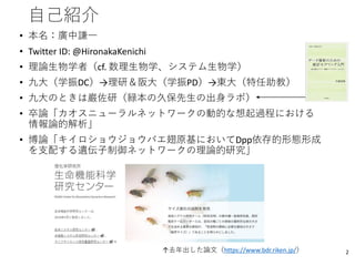 自己紹介
• 本名：廣中謙一
• Twitter ID: @HironakaKenichi
• 理論生物学者（cf. 数理生物学、システム生物学）
• 九大（学振DC）→理研＆阪大（学振PD）→東大（特任助教）
• 九大のときは巌佐研（緑本の久保先生の出身ラボ）
• 卒論「カオスニューラルネットワークの動的な想起過程における
情報論的解析」
• 博論「キイロショウジョウバエ翅原基においてDpp依存的形態形成
を支配する遺伝子制御ネットワークの理論的研究」
2↑去年出した論文（https://www.bdr.riken.jp/）
 