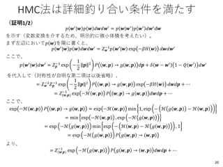 HMC法は詳細釣り合い条件を満たす
（証明1/2）
𝑝 𝒘′
|𝒘 𝑝 𝒘 𝑑𝒘𝑑𝒘′
= 𝑝 𝒘|𝒘′
𝑝 𝒘′
𝑑𝒘′
𝑑𝒘
を示す（変数変換を介するため、明示的に微小体積を考えたい）。
まず左辺において𝑝 𝒘 を陽に書くと、
𝑝 𝒘′
|𝒘 𝑝 𝒘 𝑑𝒘𝑑𝒘′
= 𝑍 𝒘
−1
𝑝 𝒘′
|𝒘 exp −𝛽𝐻 𝒘 𝑑𝒘𝑑𝒘′
ここで、
𝑝 𝒘′
|𝒘 𝑑𝒘′
= 𝑍 𝒑
−1
exp −
1
2
𝒑 2
𝑃 𝒘, 𝒑 → 𝑔 𝒘, 𝒑 𝑑𝒑 + 𝛿 𝒘 − 𝒘′
1 − 𝑄 𝒘′
𝑑𝒘′
を代入して（対称性が自明な第二項は以後省略）、
= 𝑍 𝒘
−1
𝑍 𝒑
−1
exp −
1
2
𝒑 2
𝑃 𝒘, 𝒑 → 𝑔 𝒘, 𝒑 exp −𝛽𝐻 𝒘 𝑑𝒘𝑑𝒑 + ⋯
= 𝑍(𝒘,𝒑)
−1
exp −ℋ 𝒘, 𝒑 𝑃 𝒘, 𝒑 → 𝑔 𝒘, 𝒑 𝑑𝒘𝑑𝒑 + ⋯
ここで、
exp −ℋ 𝒘, 𝒑 𝑃 𝒘, 𝒑 → 𝑔 𝒘, 𝒑 = exp −ℋ 𝒘, 𝒑 min 1, exp − ℋ 𝑔 𝒘, 𝒑 − ℋ 𝒘, 𝒑
= min exp −ℋ 𝒘, 𝒑 , exp −ℋ 𝑔 𝒘, 𝒑
= exp −ℋ 𝑔 𝒘, 𝒑 min exp − ℋ 𝒘, 𝒑 − ℋ 𝑔 𝒘, 𝒑 , 1
= exp −ℋ 𝑔 𝒘, 𝒑 𝑃 𝑔 𝒘, 𝒑 → 𝒘, 𝒑
より、
= 𝑍(𝒘,𝒑)
−1
exp −ℋ 𝑔 𝒘, 𝒑 𝑃 𝑔 𝒘, 𝒑 → 𝒘, 𝒑 𝑑𝒘𝑑𝒑 + ⋯
20
 