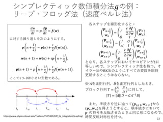 シンプレクティック数値積分法𝑔の例：
リープ・フロッグ法（速度ベルレ法）
𝑑𝒘
𝑑𝜏
= 𝒑,
𝑑𝒑
𝑑𝜏
= 𝒇 𝒘
に対する繰り返しを次のようにする。
𝒑 𝑛 +
1
2
= 𝒑 𝑛 +
𝜖
2
𝒇 𝒘 𝑛 ,
𝒘 𝑛 + 1 = 𝒘 𝑛 + 𝜖𝒑 𝑛 +
1
2
,
𝒑 𝑛 + 1 = 𝒑 𝑛 +
1
2
+
𝜖
2
𝒇 𝒘 𝑛 + 1 .
ここで𝜖 > 0は小さい定数である。
https://www.physics.drexel.edu/~valliere/PHYS305/Diff_Eq_Integrators/leapfrog/
各ステップを線形化すると：
𝒑
𝑛+
1
2
𝒘 𝑛
= 𝐼
𝜖
2
𝜕𝒇
𝜕𝒘
𝑂 𝐼
𝒑 𝑛
𝒘 𝑛
𝒑
𝑛+
1
2
𝒘 𝑛+1
=
𝐼 𝑂
𝜖𝐼 𝐼
𝒑
𝑛+
1
2
𝒘 𝑛
𝒑 𝑛+1
𝒘 𝑛+1
= 𝐼
𝜖
2
𝜕𝒇
𝜕𝒘
𝑂 𝐼
𝒑
𝑛+
1
2
𝒘 𝑛+1
となり、各ステップにおいてヤコビアンが1に
等しいので、シンプレクティック性を持つ。オ
イラー法やRK法のようにすべての変数を同時
更新するとこうはならない。
※ 𝐴を正則行列、𝐷を正方行列としたとき、
ブロック行列 𝑇 =
𝐴 𝐵
𝐶 𝐷
に対して、
𝑇 = 𝐴 𝐷 − 𝐶𝐴−1
𝐵
また、手続きを逆に辿って(𝒑 𝑛+1, 𝒘 𝑛+1)から
(𝒑 𝑛, 𝒘 𝑛)を得ようとすると、順手続きにおいて
𝒑 の符号を反転させたときと同じ形になるので、
時間反転対称性を持つ。 22
 
