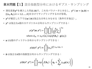 章末問題【１】混合指数型分布におけるギブス・サンプリング
• 潜在変数𝒚 𝑛を導入した形(5.18)で、これをパラメータとみなし、𝒚 𝑛と𝒘 = 𝒂, 𝒃 =
{ 𝑎 𝑘, 𝒃 𝑘 ; 𝑘 = 1,2, … , 𝐾}を分けてサンプリングするのが容易。
• 𝒚 𝑛が確定した下では𝒂と𝒃は独立な分布とみなせる（条件付き独立）。
• 𝒚 𝑛 は独立なn個のカテゴリカル分布からサンプリングできる：
𝑝 𝒚 𝑛
|𝒘, 𝒙 𝑛
= ෑ
𝑖=1
𝑛
ෑ
𝑘=1
𝐾
𝐴𝑖𝑘
σ𝑙
𝐾
𝐴𝑖𝑙
𝑦 𝑖𝑘
where 𝐴𝑖𝑘 ≔ 𝑎 𝑘 𝑣 𝒙𝑖 exp(𝒇 𝒃 𝑘 ⋅ 𝒈(𝒙𝑖))
• 𝒂 は1個のディリクレ分布からサンプリングできる：
𝑝 𝒂|𝒙 𝑛
, 𝒚 𝑛
∝ ෑ
𝑘=1
𝐾
𝑎 𝑘
σ 𝑖
𝑛
𝑦 𝑖𝑘+𝜙 𝑘−1
• 𝒃 は独立なK個の指数型分布からサンプリングできる：
𝑝 𝒃|𝒙 𝑛, 𝒚 𝑛 ∝ ෑ
𝑘=1
𝐾
exp 𝒇 𝒃 𝑘 ⋅ 𝜼 𝑘 + ෍
𝑖
𝑛
𝑦𝑖𝑘 𝒈 𝒙𝑖
26
 