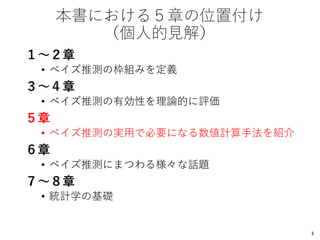本書における５章の位置付け
（個人的見解）
１～２章
• ベイズ推測の枠組みを定義
３～４章
• ベイズ推測の有効性を理論的に評価
５章
• ベイズ推測の実用で必要になる数値計算手法を紹介
６章
• ベイズ推測にまつわる様々な話題
７～８章
• 統計学の基礎
3
 