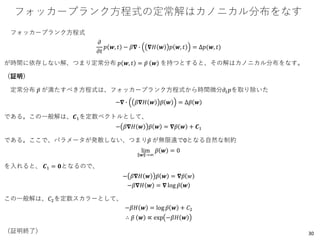 フォッカープランク方程式の定常解はカノニカル分布をなす
フォッカープランク方程式
𝜕
𝜕𝑡
𝑝 𝒘, 𝑡 − 𝛽𝛁 ∙ 𝛁𝐻 𝒘 𝑝 𝒘, 𝑡 = Δ𝑝(𝒘, 𝑡)
が時間に依存しない解、つまり定常分布 𝑝 𝒘, 𝑡 = ҧ𝑝 𝒘 を持つとすると、その解はカノニカル分布をなす。
（証明）
定常分布 ҧ𝑝 が満たすべき方程式は、フォッカープランク方程式から時間微分𝜕𝑡 𝑝を取り除いた
−𝛁 ∙ 𝛽𝛁𝐻 𝒘 ҧ𝑝 𝒘 = Δ ҧ𝑝 𝒘
である。この一般解は、𝑪1を定数ベクトルとして、
− 𝛽𝛁𝐻 𝒘 ҧ𝑝 𝒘 = 𝛁 ҧ𝑝 𝒘 + 𝑪1
である。ここで、パラメータが発散しない、つまり ҧ𝑝 が無限遠で0となる自然な制約
lim
𝒘 →∞
ҧ𝑝 𝒘 = 0
を入れると、 𝑪1 = 𝟎となるので、
− 𝛽𝛁𝐻 𝒘 ҧ𝑝 𝒘 = 𝛁 ҧ𝑝 𝑤
−𝛽𝛁𝐻 𝒘 = 𝛁 log ҧ𝑝 𝒘
この一般解は、𝐶2を定数スカラーとして、
−𝛽𝐻 𝒘 = log ҧ𝑝 𝒘 + 𝐶2
∴ ҧ𝑝 𝒘 ∝ exp −𝛽𝐻 𝒘
（証明終了） 30
 