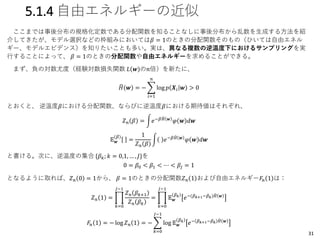 5.1.4 自由エネルギーの近似
ここまでは事後分布の規格化定数である分配関数を知ることなしに事後分布から乱数を生成する方法を紹
介してきたが、モデル選択などの枠組みにおいては𝛽 = 1のときの分配関数そのもの（ひいては自由エネル
ギー、モデルエビデンス）を知りたいことも多い。実は、異なる複数の逆温度下におけるサンプリングを実
行することによって、 𝛽 = 1のときの分配関数や自由エネルギーを求めることができる。
まず、負の対数尤度（経験対数損失関数 𝐿 𝒘 の𝑛倍）を新たに、
෡𝐻 𝒘 = − ෍
𝑖=1
𝑛
log 𝑝 𝑿𝑖 𝒘 > 0
とおくと、 逆温度𝛽における分配関数、ならびに逆温度𝛽における期待値はそれぞれ、
𝑍 𝑛 𝛽 = න𝑒−𝛽 ෡𝐻 𝒘
𝜑 𝒘 𝑑𝒘
𝔼 𝒘
(𝛽)
=
1
𝑍 𝑛 𝛽
න 𝑒−𝛽 ෡𝐻 𝒘
𝜑 𝒘 𝑑𝒘
と書ける。次に、逆温度の集合 {𝛽 𝑘; 𝑘 = 0,1, … , 𝐽}を
0 = 𝛽0 < 𝛽1 < ⋯ < 𝛽𝐽 = 1
となるように取れば、𝑍 𝑛 0 = 1から、 𝛽 = 1のときの分配関数𝑍 𝑛 1 および自由エネルギー𝐹𝑛 1 は：
𝑍 𝑛 1 = ෑ
𝑘=0
𝐽−1
𝑍 𝑛 𝛽 𝑘+1
𝑍 𝑛 𝛽 𝑘
= ෑ
𝑘=0
𝐽−1
𝔼 𝒘
𝛽 𝑘
𝑒−(𝛽 𝑘+1−𝛽 𝑘) ෡𝐻 𝒘
𝐹𝑛 1 = − log 𝑍 𝑛 1 = − ෍
𝑘=0
𝐽−1
log 𝔼 𝒘
𝛽 𝑘
𝑒− 𝛽 𝑘+1−𝛽 𝑘 ෡𝐻 𝒘
31
 