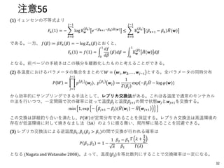 注意56
(1) イェンセンの不等式より
𝐹𝑛 1 = − ෍
𝑘=0
𝐽−1
log 𝔼 𝒘
𝛽 𝑘
𝑒− 𝛽 𝑘+1−𝛽 𝑘 ෡𝐻 𝒘
≤ ෍
𝑘=0
𝐽−1
𝔼 𝒘
𝛽 𝑘
𝛽 𝑘+1 − 𝛽 𝑘
෡𝐻 𝒘
である。一方、 𝑓 𝛽 ≔ 𝛽𝐹𝑛 𝛽 = − log 𝑍 𝑛(𝛽)とおくと、
𝐹𝑛 1 = 𝑓 1 = න
0
1
𝑑𝑓
𝑑𝛽
𝛽 𝑑𝛽 = න
0
1
𝔼 𝒘
(𝛽) ෡𝐻 𝒘 𝑑𝛽
となる。前ページの手続きはこの積分を離散化したものと考えることができる。
(2) 各温度におけるパラメータの集合をまとめて𝑊 = 𝒘1, 𝒘 𝟐, … , 𝒘𝐽−1 とする。全パラメータの同時分布
𝑃 𝑊 = ෑ
𝑗=1
𝐽−1
𝑝 𝛽 𝑗 (𝒘𝑗), 𝑝 𝛽 𝑗 𝒘𝑗 ≔
1
𝑍(𝛽𝑗)
exp(−𝛽𝑗
෡𝐻 − log 𝜑(𝒘))
から効率的にサンプリングできる手法として、レプリカ交換法がある。これは各温度で通常のモンテカル
ロ法を行いつつ、一定間隔で次の確率に従って温度𝛽𝑗と温度𝛽𝑗+1の間で状態𝒘𝑗と𝒘𝑗+1を交換する。
min 1, exp − 𝛽𝑗+1 − 𝛽𝑗)( ෡𝐻(𝒘𝑗) − ෡𝐻 𝒘𝑗+1
この交換は詳細釣り合いを満たし、𝑃 𝑊 が定常分布であることを保証する。レプリカ交換法は高温環境の
存在が低温環境に対して焼きなまし法（SA）のように振る舞い、局所解に陥ることを回避できる。
(3) レプリカ交換法による逆温度𝛽1, 𝛽2(𝛽2 > 𝛽1)の間で交換が行われる確率は
𝑃 𝛽1, 𝛽2 = 1 −
1
𝜋
𝛽2 − 𝛽1
𝛽1
Γ 𝜆 +
1
2
Γ 𝜆
となる (Nagata and Watanabe 2008)。よって、温度{𝛽𝑗}を等比数列にすることで交換確率は一定になる。
32
 