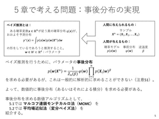 ５章で考える問題：事後分布の実現
ベイズ推測とは：
ある確率変数𝒙 ∈ ℝ 𝑁
が従う真の確率分布 𝑞 𝒙 が、
おおよそ予測分布
𝑝∗
𝒙 = න𝑝 𝒙 𝒘 𝑝 𝒘 𝑿 𝑛
𝑑𝒘
の形をしているであろうと推測すること。
𝒘 ∈ 𝑊 ⊂ ℝ 𝑑
：パラメータ
逆温度
𝛽
事前分布
𝜑 𝒘
確率モデル
𝑝 𝒙 𝒘
サンプル
𝑿 𝑛
= (𝑿1, 𝑿2, … , 𝑿 𝑛)
人間に与えられるもの：
ベイズ推測を行うために、パラメータの事後分布
𝑝 𝒘 𝑿 𝑛 =
1
𝑍 𝑛 𝛽
𝜑 𝒘 ෑ
𝑖=1
𝑛
𝑝 𝑿𝑖 𝒘 𝛽
を求める必要があるが、これは一般的に解析的に求めることができない（注意51）。
よって、数値的に事後分布（あるいはそれによる積分）を求める必要がある。
事後分布を求める数値アルゴリズムとして、
5.1では マルコフ連鎖モンテカルロ法（MCMC） を
5.2では 平均場近似法（変分ベイズ法） を
紹介する。
人間が与えるもの：
5
 