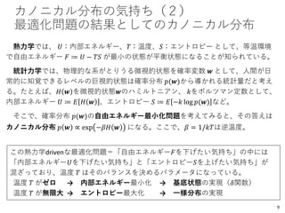 カノニカル分布の気持ち（２）
最適化問題の結果としてのカノニカル分布
熱力学では、 𝑈：内部エネルギー、𝑇：温度、𝑆：エントロピー として、等温環境
で自由エネルギー 𝐹 ≔ 𝑈 − 𝑇𝑆 が最小の状態が平衡状態になることが知られている。
統計力学では、物理的な系がとりうる微視的状態を確率変数 𝒘 として、人間が日
常的に知覚できるレベルの巨視的状態は確率分布 𝑝(𝒘)から導かれる統計量だと考え
る。たとえば、𝐻 𝒘 を微視的状態𝒘のハミルトニアン、 𝑘をボルツマン定数として、
内部エネルギー 𝑈 ≔ 𝐸 𝐻 𝒘 、エントロピー 𝑆 ≔ 𝐸 −𝑘 log 𝑝(𝒘) など。
そこで、確率分布 𝑝(𝒘)の自由エネルギー最小化問題を考えてみると、その答えは
カノニカル分布 𝑝 𝒘 ∝ exp −𝛽𝐻 𝒘 になる。ここで、𝛽 = 1/𝑘𝑇は逆温度。
この熱力学drivenな最適化問題＝「自由エネルギー𝐹を下げたい気持ち」の中には
「内部エネルギー𝑈を下げたい気持ち」と「エントロピー𝑆を上げたい気持ち」が
混ざっており、温度 𝑇 はそのバランスを決めるパラメータになっている。
温度 𝑇 がゼロ → 内部エネルギー最小化 → 基底状態の実現（𝛿関数）
温度 𝑇 が無限大 → エントロピー最大化 → 一様分布の実現
9
 