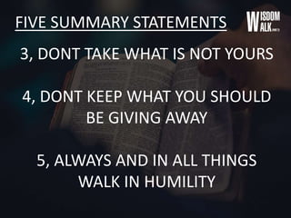 FIVE SUMMARY STATEMENTS
3, DONT TAKE WHAT IS NOT YOURS
4, DONT KEEP WHAT YOU SHOULD
BE GIVING AWAY
5, ALWAYS AND IN ALL THINGS
WALK IN HUMILITY
 