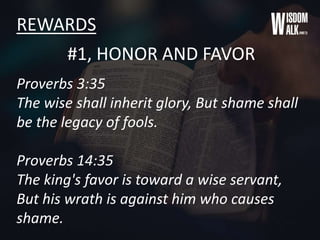 REWARDS
#1, HONOR AND FAVOR
Proverbs 3:35
The wise shall inherit glory, But shame shall
be the legacy of fools.
Proverbs 14:35
The king's favor is toward a wise servant,
But his wrath is against him who causes
shame.
 