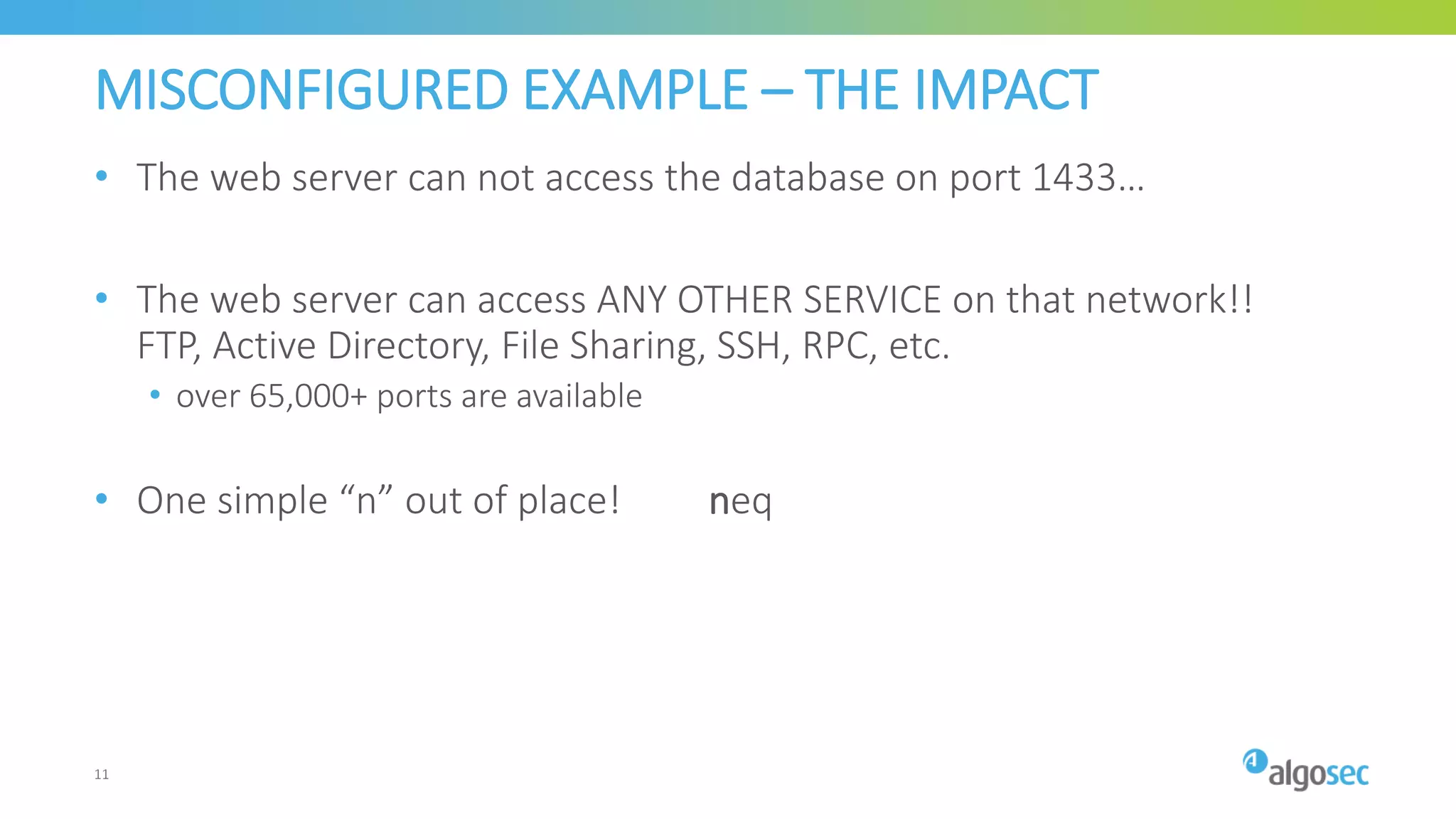 MISCONFIGURED EXAMPLE – THE IMPACT
• The web server can not access the database on port 1433…
• The web server can access ANY OTHER SERVICE on that network!!
FTP, Active Directory, File Sharing, SSH, RPC, etc.
• over 65,000+ ports are available
• One simple “n” out of place! neq
11
 