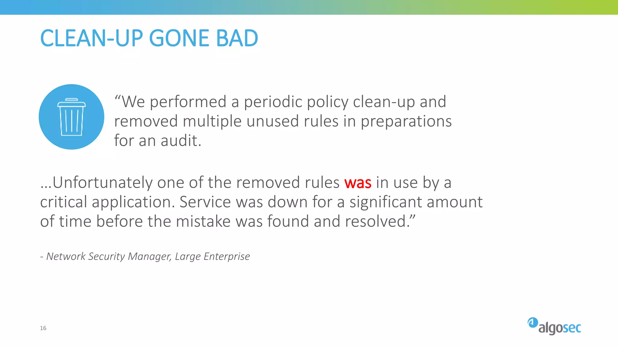 CLEAN-UP GONE BAD
…Unfortunately one of the removed rules was in use by a
critical application. Service was down for a significant amount
of time before the mistake was found and resolved.”
- Network Security Manager, Large Enterprise
“We performed a periodic policy clean-up and
removed multiple unused rules in preparations
for an audit.
16
 