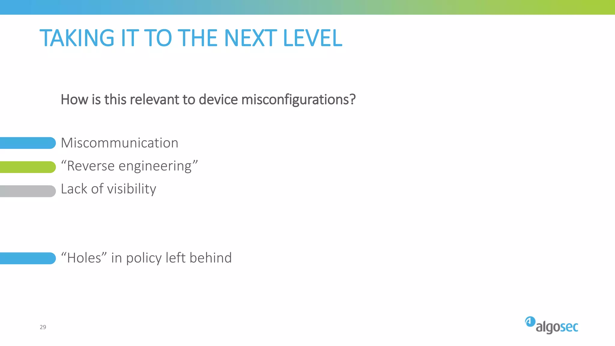 TAKING IT TO THE NEXT LEVEL
Miscommunication
“Reverse engineering”
Lack of visibility
“Holes” in policy left behind
How is this relevant to device misconfigurations?
29
 