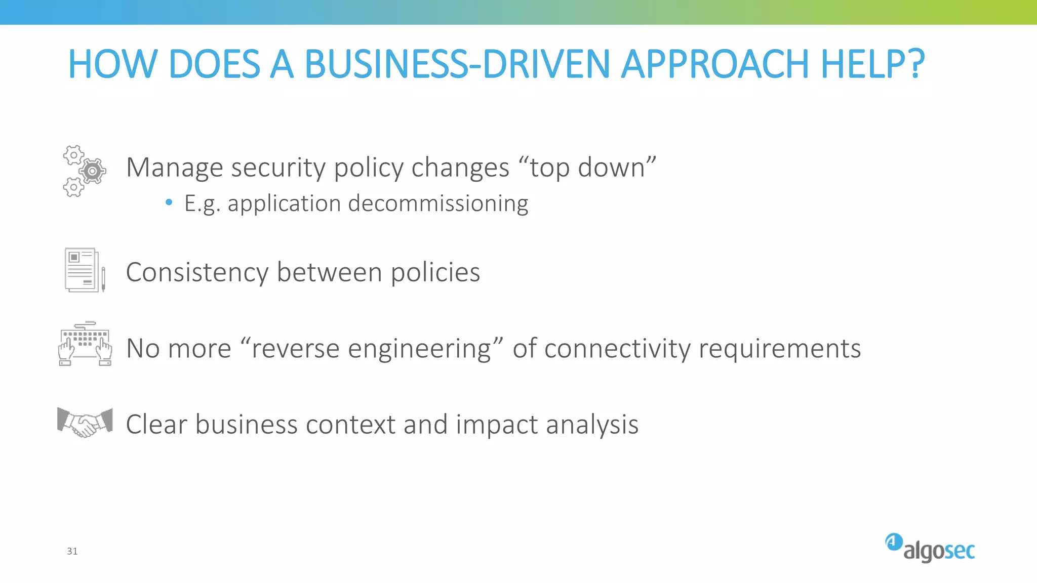 HOW DOES A BUSINESS-DRIVEN APPROACH HELP?
Manage security policy changes “top down”
• E.g. application decommissioning
Consistency between policies
No more “reverse engineering” of connectivity requirements
Clear business context and impact analysis
31
 