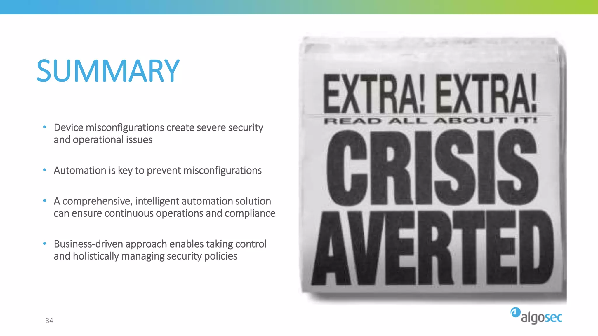 SUMMARY
• Device misconfigurations create severe security
and operational issues
• Automation is key to prevent misconfigurations
• A comprehensive, intelligent automation solution
can ensure continuous operations and compliance
• Business-driven approach enables taking control
and holistically managing security policies
34
 