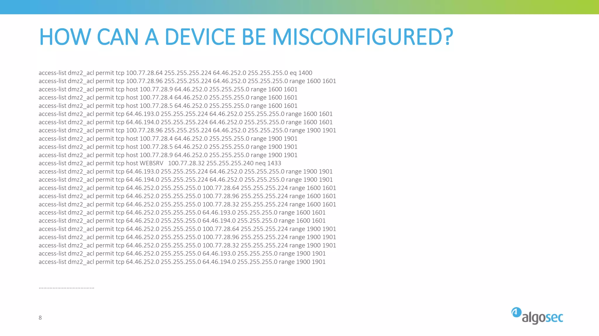 HOW CAN A DEVICE BE MISCONFIGURED?
access-list dmz2_acl permit tcp 100.77.28.64 255.255.255.224 64.46.252.0 255.255.255.0 eq 1400
access-list dmz2_acl permit tcp 100.77.28.96 255.255.255.224 64.46.252.0 255.255.255.0 range 1600 1601
access-list dmz2_acl permit tcp host 100.77.28.9 64.46.252.0 255.255.255.0 range 1600 1601
access-list dmz2_acl permit tcp host 100.77.28.4 64.46.252.0 255.255.255.0 range 1600 1601
access-list dmz2_acl permit tcp host 100.77.28.5 64.46.252.0 255.255.255.0 range 1600 1601
access-list dmz2_acl permit tcp 64.46.193.0 255.255.255.224 64.46.252.0 255.255.255.0 range 1600 1601
access-list dmz2_acl permit tcp 64.46.194.0 255.255.255.224 64.46.252.0 255.255.255.0 range 1600 1601
access-list dmz2_acl permit tcp 100.77.28.96 255.255.255.224 64.46.252.0 255.255.255.0 range 1900 1901
access-list dmz2_acl permit tcp host 100.77.28.4 64.46.252.0 255.255.255.0 range 1900 1901
access-list dmz2_acl permit tcp host 100.77.28.5 64.46.252.0 255.255.255.0 range 1900 1901
access-list dmz2_acl permit tcp host 100.77.28.9 64.46.252.0 255.255.255.0 range 1900 1901
access-list dmz2_acl permit tcp host WEBSRV 100.77.28.32 255.255.255.240 neq 1433
access-list dmz2_acl permit tcp 64.46.193.0 255.255.255.224 64.46.252.0 255.255.255.0 range 1900 1901
access-list dmz2_acl permit tcp 64.46.194.0 255.255.255.224 64.46.252.0 255.255.255.0 range 1900 1901
access-list dmz2_acl permit tcp 64.46.252.0 255.255.255.0 100.77.28.64 255.255.255.224 range 1600 1601
access-list dmz2_acl permit tcp 64.46.252.0 255.255.255.0 100.77.28.96 255.255.255.224 range 1600 1601
access-list dmz2_acl permit tcp 64.46.252.0 255.255.255.0 100.77.28.32 255.255.255.224 range 1600 1601
access-list dmz2_acl permit tcp 64.46.252.0 255.255.255.0 64.46.193.0 255.255.255.0 range 1600 1601
access-list dmz2_acl permit tcp 64.46.252.0 255.255.255.0 64.46.194.0 255.255.255.0 range 1600 1601
access-list dmz2_acl permit tcp 64.46.252.0 255.255.255.0 100.77.28.64 255.255.255.224 range 1900 1901
access-list dmz2_acl permit tcp 64.46.252.0 255.255.255.0 100.77.28.96 255.255.255.224 range 1900 1901
access-list dmz2_acl permit tcp 64.46.252.0 255.255.255.0 100.77.28.32 255.255.255.224 range 1900 1901
access-list dmz2_acl permit tcp 64.46.252.0 255.255.255.0 64.46.193.0 255.255.255.0 range 1900 1901
access-list dmz2_acl permit tcp 64.46.252.0 255.255.255.0 64.46.194.0 255.255.255.0 range 1900 1901
………………………………
8
 