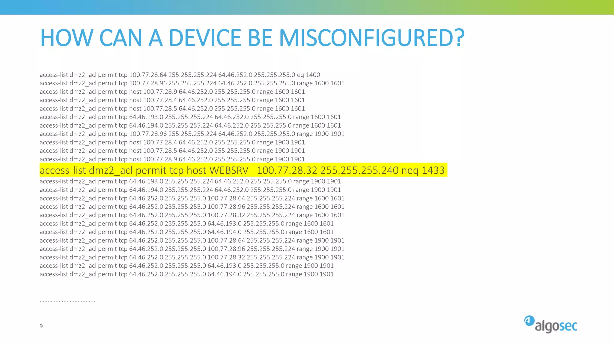 HOW CAN A DEVICE BE MISCONFIGURED?
access-list dmz2_acl permit tcp 100.77.28.64 255.255.255.224 64.46.252.0 255.255.255.0 eq 1400
access-list dmz2_acl permit tcp 100.77.28.96 255.255.255.224 64.46.252.0 255.255.255.0 range 1600 1601
access-list dmz2_acl permit tcp host 100.77.28.9 64.46.252.0 255.255.255.0 range 1600 1601
access-list dmz2_acl permit tcp host 100.77.28.4 64.46.252.0 255.255.255.0 range 1600 1601
access-list dmz2_acl permit tcp host 100.77.28.5 64.46.252.0 255.255.255.0 range 1600 1601
access-list dmz2_acl permit tcp 64.46.193.0 255.255.255.224 64.46.252.0 255.255.255.0 range 1600 1601
access-list dmz2_acl permit tcp 64.46.194.0 255.255.255.224 64.46.252.0 255.255.255.0 range 1600 1601
access-list dmz2_acl permit tcp 100.77.28.96 255.255.255.224 64.46.252.0 255.255.255.0 range 1900 1901
access-list dmz2_acl permit tcp host 100.77.28.4 64.46.252.0 255.255.255.0 range 1900 1901
access-list dmz2_acl permit tcp host 100.77.28.5 64.46.252.0 255.255.255.0 range 1900 1901
access-list dmz2_acl permit tcp host 100.77.28.9 64.46.252.0 255.255.255.0 range 1900 1901
access-list dmz2_acl permit tcp host WEBSRV 100.77.28.32 255.255.255.240 neq 1433
access-list dmz2_acl permit tcp 64.46.193.0 255.255.255.224 64.46.252.0 255.255.255.0 range 1900 1901
access-list dmz2_acl permit tcp 64.46.194.0 255.255.255.224 64.46.252.0 255.255.255.0 range 1900 1901
access-list dmz2_acl permit tcp 64.46.252.0 255.255.255.0 100.77.28.64 255.255.255.224 range 1600 1601
access-list dmz2_acl permit tcp 64.46.252.0 255.255.255.0 100.77.28.96 255.255.255.224 range 1600 1601
access-list dmz2_acl permit tcp 64.46.252.0 255.255.255.0 100.77.28.32 255.255.255.224 range 1600 1601
access-list dmz2_acl permit tcp 64.46.252.0 255.255.255.0 64.46.193.0 255.255.255.0 range 1600 1601
access-list dmz2_acl permit tcp 64.46.252.0 255.255.255.0 64.46.194.0 255.255.255.0 range 1600 1601
access-list dmz2_acl permit tcp 64.46.252.0 255.255.255.0 100.77.28.64 255.255.255.224 range 1900 1901
access-list dmz2_acl permit tcp 64.46.252.0 255.255.255.0 100.77.28.96 255.255.255.224 range 1900 1901
access-list dmz2_acl permit tcp 64.46.252.0 255.255.255.0 100.77.28.32 255.255.255.224 range 1900 1901
access-list dmz2_acl permit tcp 64.46.252.0 255.255.255.0 64.46.193.0 255.255.255.0 range 1900 1901
access-list dmz2_acl permit tcp 64.46.252.0 255.255.255.0 64.46.194.0 255.255.255.0 range 1900 1901
………………………………
9
 