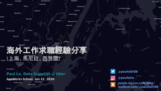 海外工作求職經驗分享
(上海、馬尼拉、西雅圖)
Paul Lo, Data Scientist @ Uber
AppWorks School, Jan 22, 2020
@paullo0106
@paullotw
paullo.myvnc.com/blog/
medium.com/@paullo0106
 
