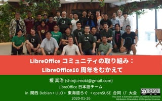 榎 真治 (shinji.enoki@gmail.com)
LibreOffice 日本語チーム
in 関西 Debian + LILO + 東海道らぐ + openSUSE 合同 LT 大会
2020-01-26
This work is licensed under a Creative Commons
Attribution-ShareAlike 4.0 Unported License.
LibreOffice コミュニティの取り組み：
LibreOffice10 周年をむかえて
 