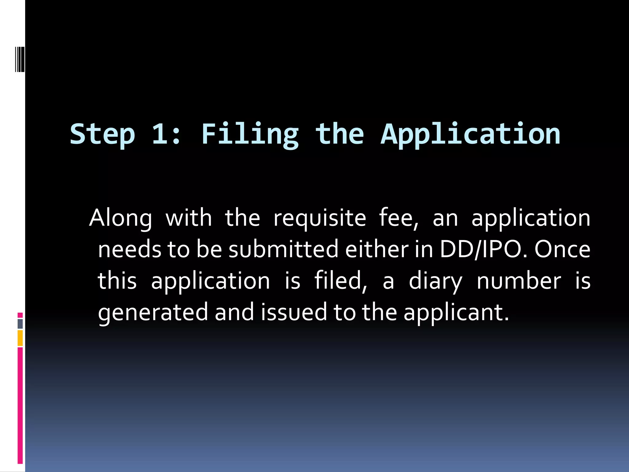 Step 1: Filing the Application
Along with the requisite fee, an application
needs to be submitted either in DD/IPO. Once
this application is filed, a diary number is
generated and issued to the applicant.
 