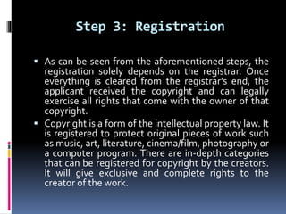 Step 3: Registration
 As can be seen from the aforementioned steps, the
registration solely depends on the registrar. Once
everything is cleared from the registrar’s end, the
applicant received the copyright and can legally
exercise all rights that come with the owner of that
copyright.
 Copyright is a form of the intellectual property law. It
is registered to protect original pieces of work such
as music, art, literature, cinema/film, photography or
a computer program. There are in-depth categories
that can be registered for copyright by the creators.
It will give exclusive and complete rights to the
creator of the work.
 