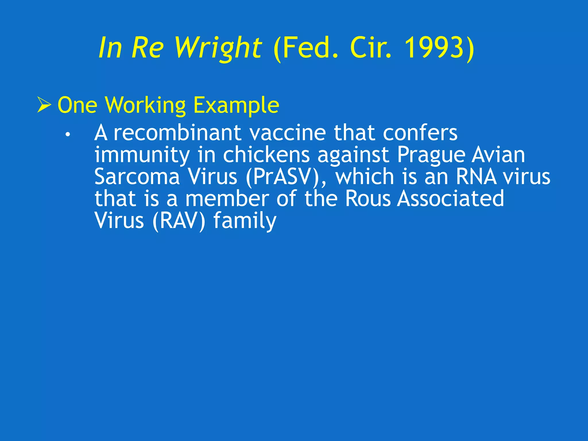 In Re Wright (Fed. Cir. 1993)
 One Working Example
• A recombinant vaccine that confers
immunity in chickens against Prague Avian
Sarcoma Virus (PrASV), which is an RNA virus
that is a member of the Rous Associated
Virus (RAV) family
 