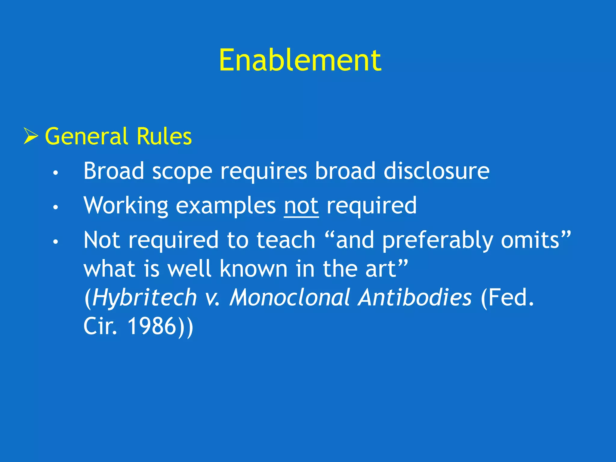 Enablement
 General Rules
• Broad scope requires broad disclosure
• Working examples not required
• Not required to teach “and preferably omits”
what is well known in the art”
(Hybritech v. Monoclonal Antibodies (Fed.
Cir. 1986))
 
