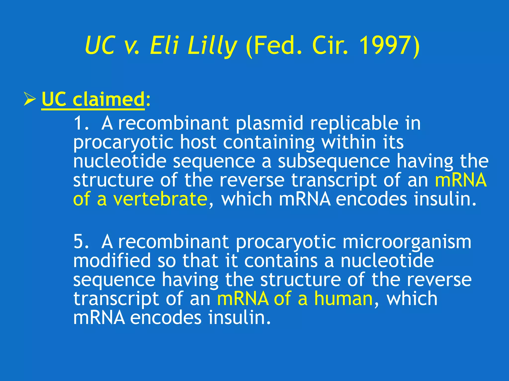 UC v. Eli Lilly (Fed. Cir. 1997)
 UC claimed:
1. A recombinant plasmid replicable in
procaryotic host containing within its
nucleotide sequence a subsequence having the
structure of the reverse transcript of an mRNA
of a vertebrate, which mRNA encodes insulin.
5. A recombinant procaryotic microorganism
modified so that it contains a nucleotide
sequence having the structure of the reverse
transcript of an mRNA of a human, which
mRNA encodes insulin.
 