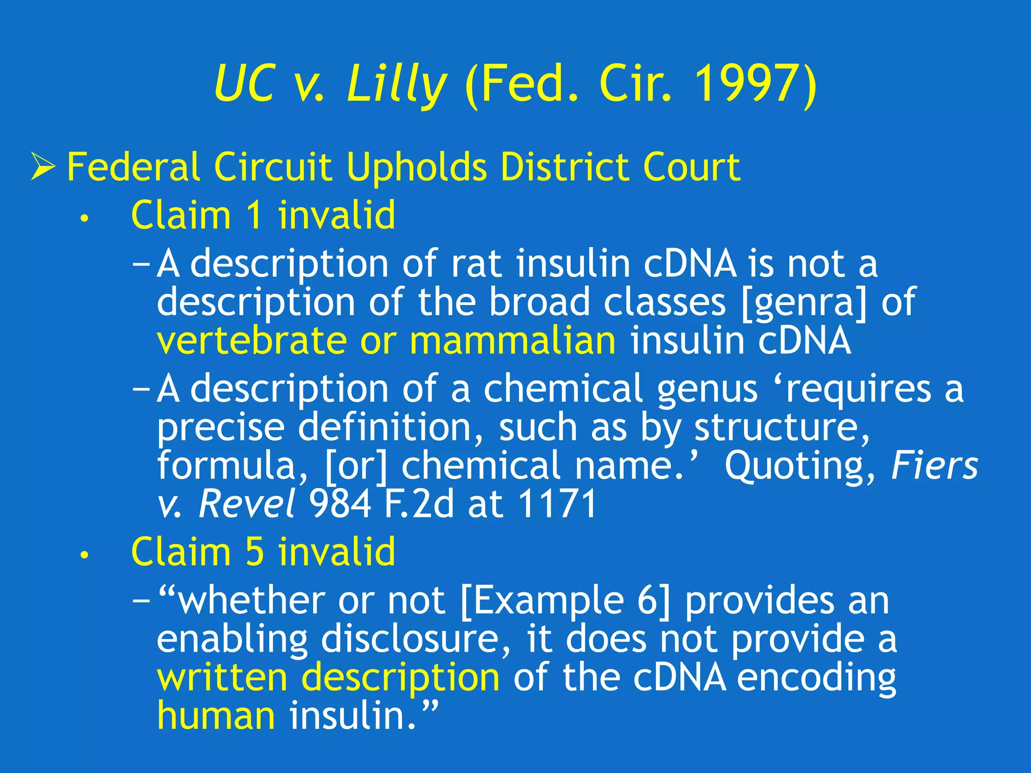 UC v. Lilly (Fed. Cir. 1997)
 Federal Circuit Upholds District Court
• Claim 1 invalid
−A description of rat insulin cDNA is not a
description of the broad classes [genra] of
vertebrate or mammalian insulin cDNA
−A description of a chemical genus ‘requires a
precise definition, such as by structure,
formula, [or] chemical name.’ Quoting, Fiers
v. Revel 984 F.2d at 1171
• Claim 5 invalid
−“whether or not [Example 6] provides an
enabling disclosure, it does not provide a
written description of the cDNA encoding
human insulin.”
 