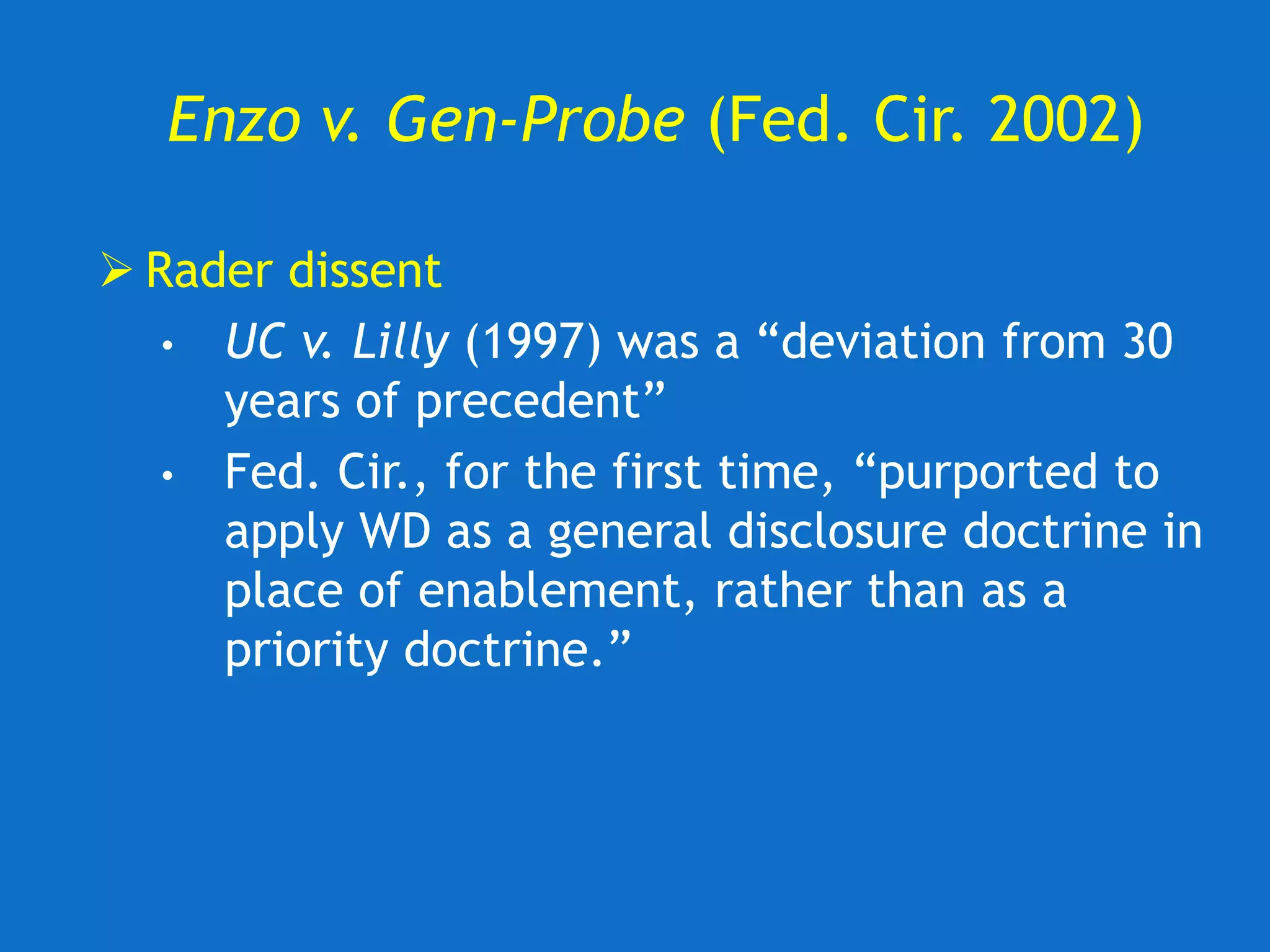Enzo v. Gen-Probe (Fed. Cir. 2002)
 Rader dissent
• UC v. Lilly (1997) was a “deviation from 30
years of precedent”
• Fed. Cir., for the first time, “purported to
apply WD as a general disclosure doctrine in
place of enablement, rather than as a
priority doctrine.”
 