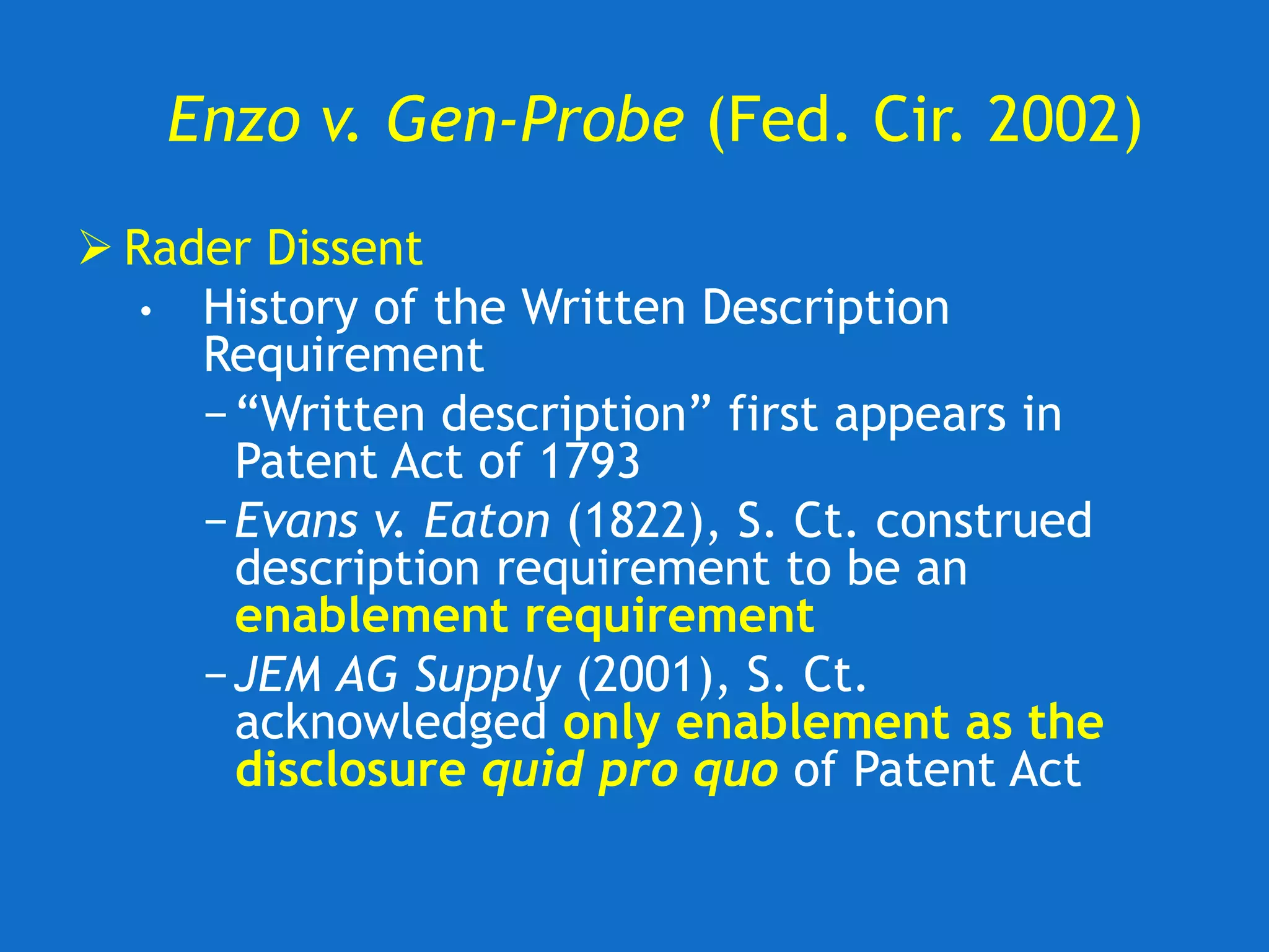 Enzo v. Gen-Probe (Fed. Cir. 2002)
 Rader Dissent
• History of the Written Description
Requirement
−“Written description” first appears in
Patent Act of 1793
−Evans v. Eaton (1822), S. Ct. construed
description requirement to be an
enablement requirement
−JEM AG Supply (2001), S. Ct.
acknowledged only enablement as the
disclosure quid pro quo of Patent Act
 