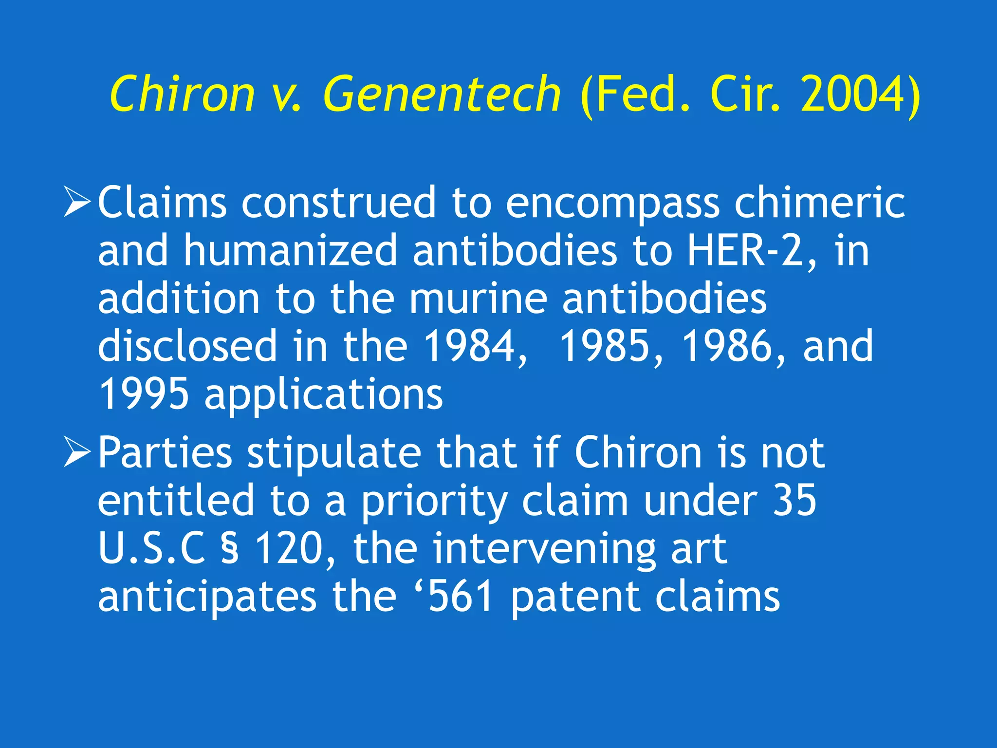 Chiron v. Genentech (Fed. Cir. 2004)
Claims construed to encompass chimeric
and humanized antibodies to HER-2, in
addition to the murine antibodies
disclosed in the 1984, 1985, 1986, and
1995 applications
Parties stipulate that if Chiron is not
entitled to a priority claim under 35
U.S.C § 120, the intervening art
anticipates the ‘561 patent claims
 