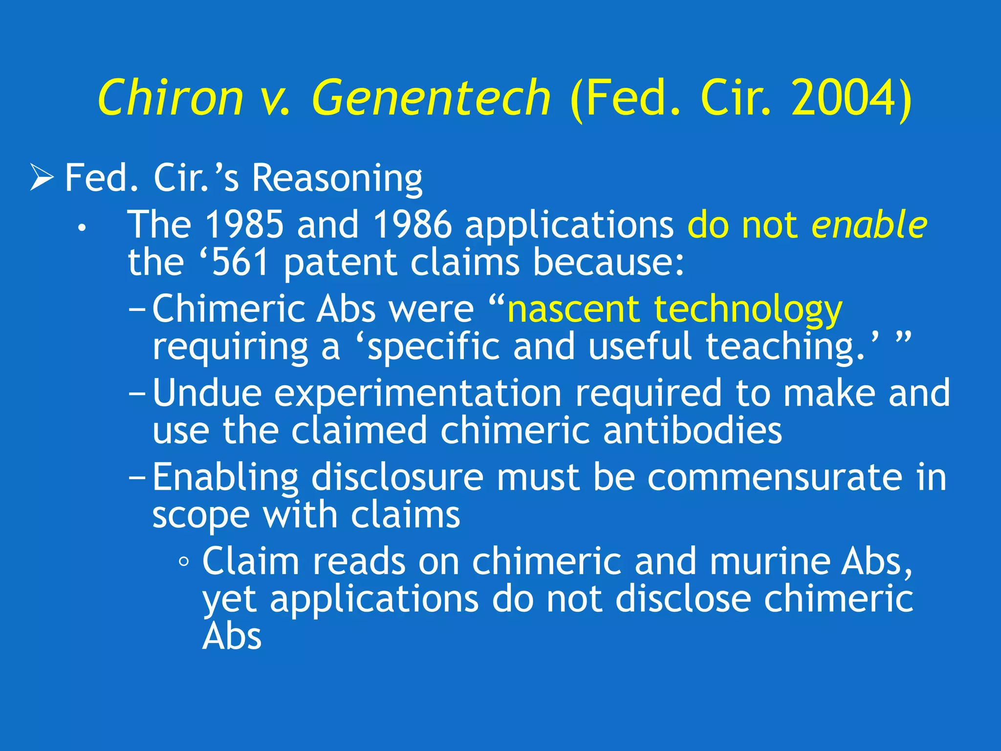 Chiron v. Genentech (Fed. Cir. 2004)
 Fed. Cir.’s Reasoning
• The 1985 and 1986 applications do not enable
the ‘561 patent claims because:
−Chimeric Abs were “nascent technology
requiring a ‘specific and useful teaching.’ ”
−Undue experimentation required to make and
use the claimed chimeric antibodies
−Enabling disclosure must be commensurate in
scope with claims
◦ Claim reads on chimeric and murine Abs,
yet applications do not disclose chimeric
Abs
 