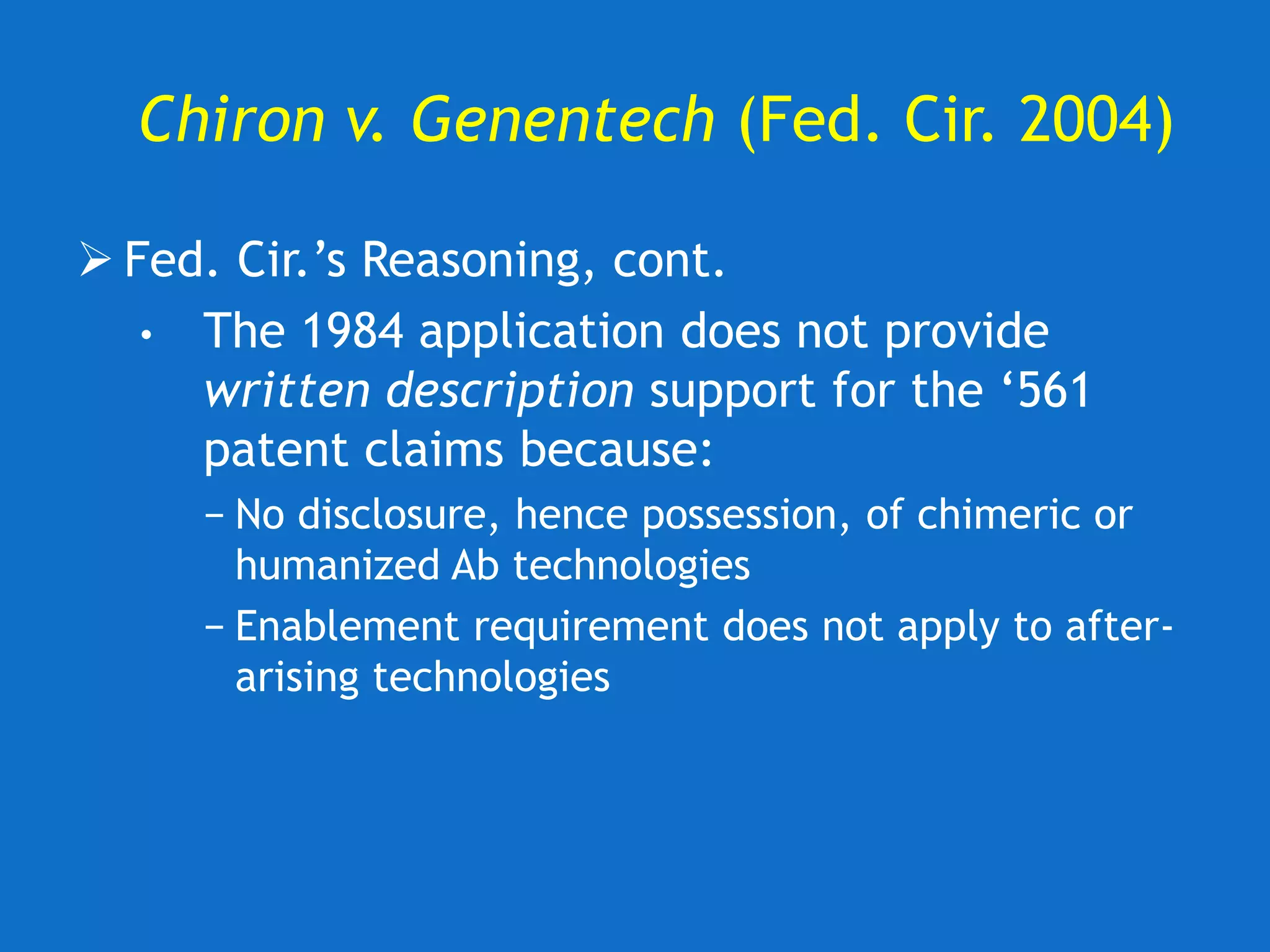 Chiron v. Genentech (Fed. Cir. 2004)
 Fed. Cir.’s Reasoning, cont.
• The 1984 application does not provide
written description support for the ‘561
patent claims because:
− No disclosure, hence possession, of chimeric or
humanized Ab technologies
− Enablement requirement does not apply to after-
arising technologies
 