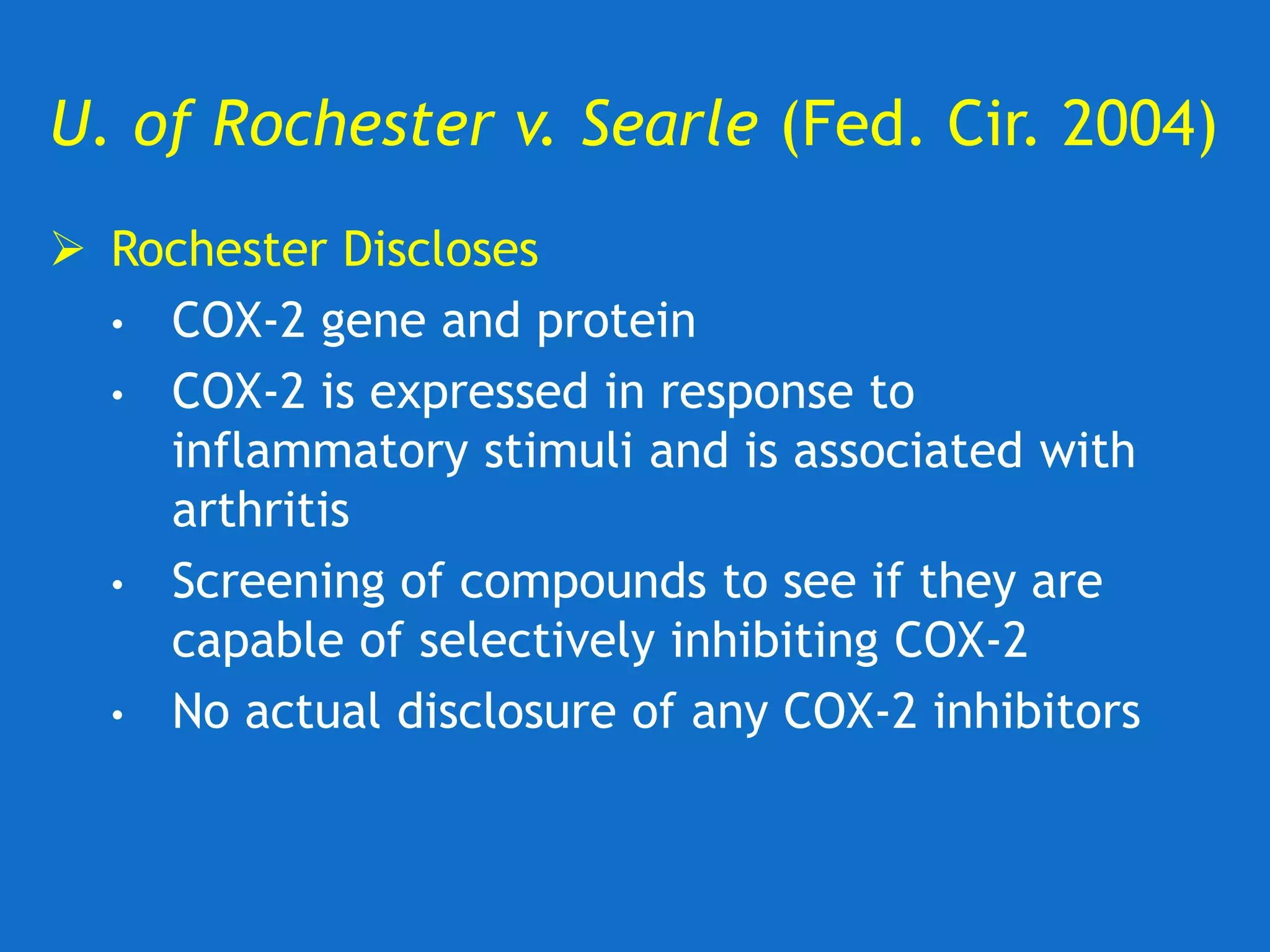 U. of Rochester v. Searle (Fed. Cir. 2004)
 Rochester Discloses
• COX-2 gene and protein
• COX-2 is expressed in response to
inflammatory stimuli and is associated with
arthritis
• Screening of compounds to see if they are
capable of selectively inhibiting COX-2
• No actual disclosure of any COX-2 inhibitors
 