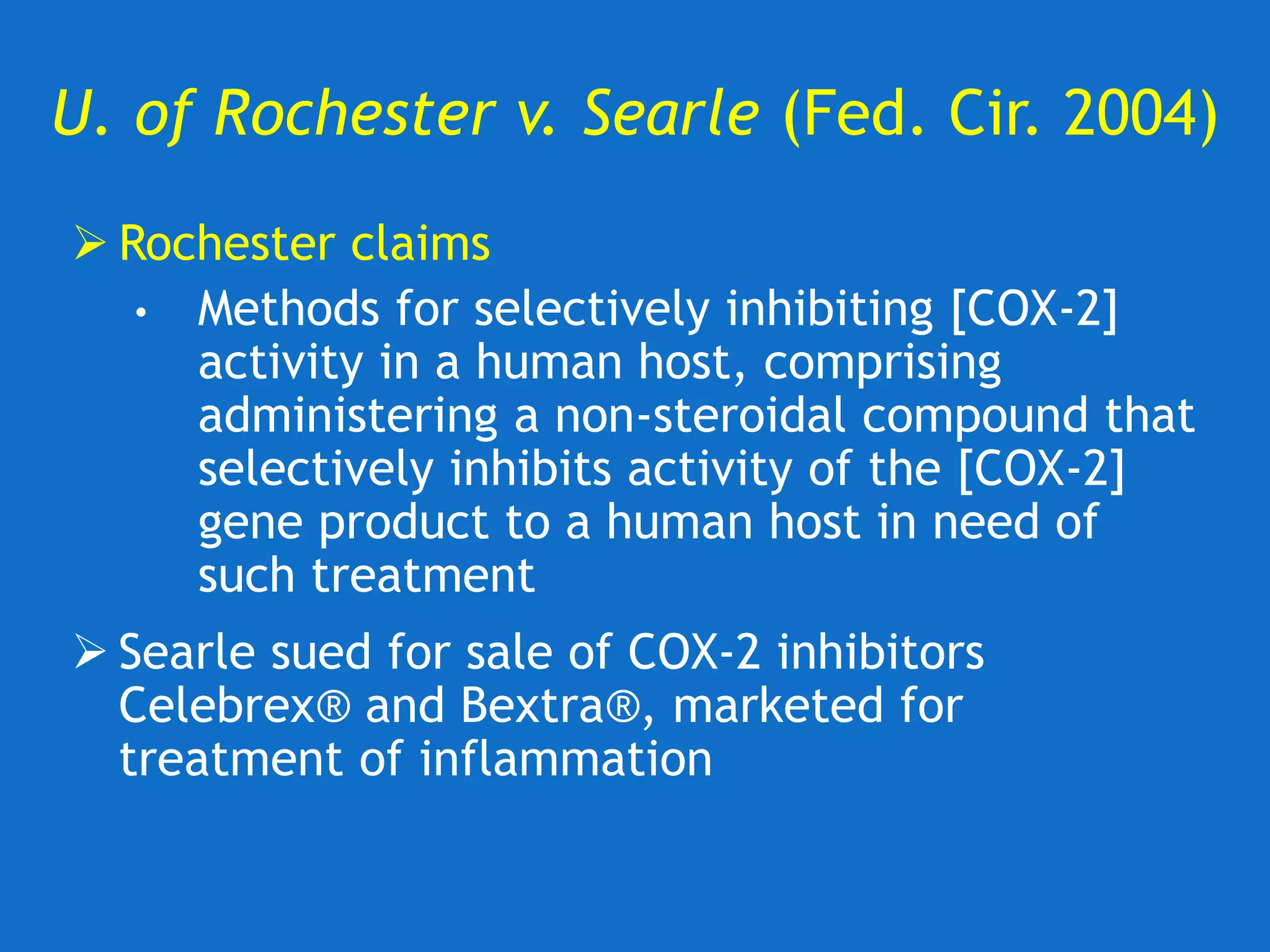 U. of Rochester v. Searle (Fed. Cir. 2004)
 Rochester claims
• Methods for selectively inhibiting [COX-2]
activity in a human host, comprising
administering a non-steroidal compound that
selectively inhibits activity of the [COX-2]
gene product to a human host in need of
such treatment
 Searle sued for sale of COX-2 inhibitors
Celebrex® and Bextra®, marketed for
treatment of inflammation
 